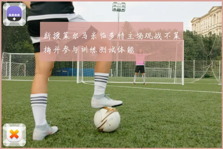 新援莱尔马亲临多特主场观战不莱梅并参与训练测试体能
