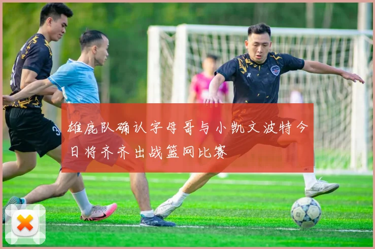 雄鹿队确认字母哥与小凯文波特今日将齐齐出战篮网比赛