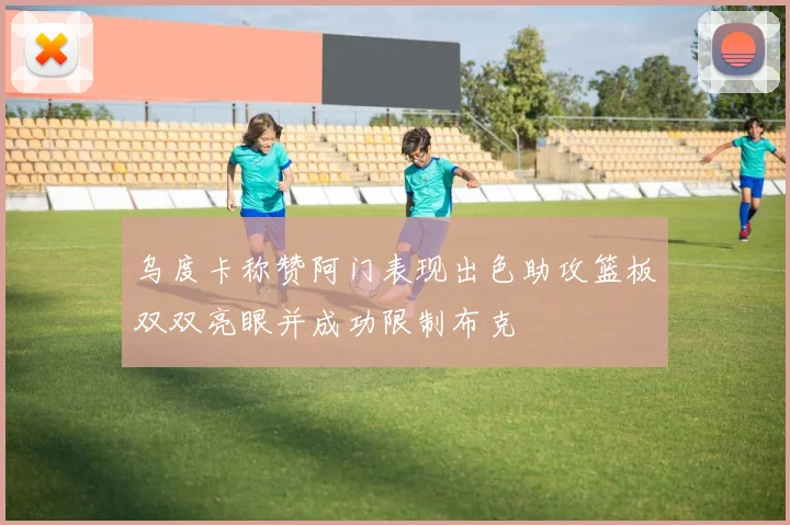 乌度卡称赞阿门表现出色助攻篮板双双亮眼并成功限制布克
