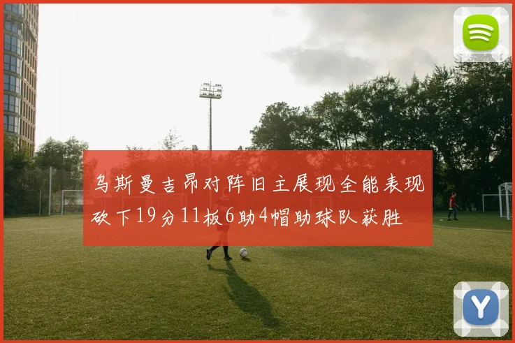 乌斯曼吉昂对阵旧主展现全能表现砍下19分11板6助4帽助球队获胜