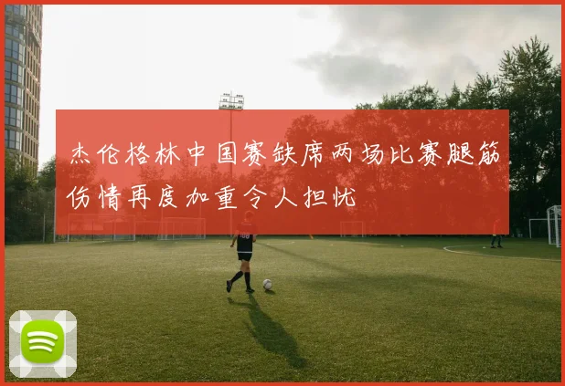 杰伦格林中国赛缺席两场比赛腿筋伤情再度加重令人担忧