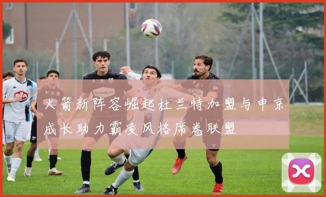 火箭新阵容崛起杜兰特加盟与申京成长助力霸凌风格席卷联盟