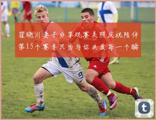 翟晓川妻子分享观赛美照庆祝陪伴第15个赛季只为与你共度每一个瞬间