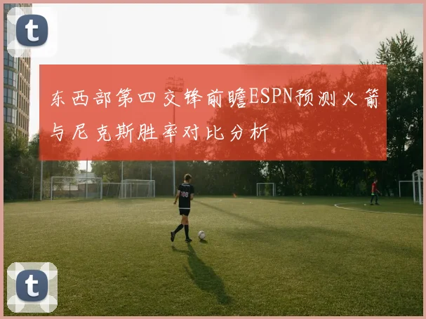 东西部第四交锋前瞻ESPN预测火箭与尼克斯胜率对比分析