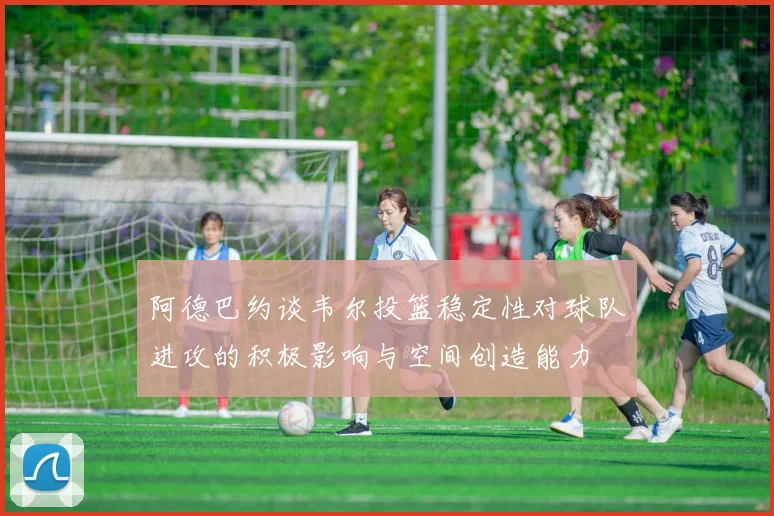 阿德巴约谈韦尔投篮稳定性对球队进攻的积极影响与空间创造能力