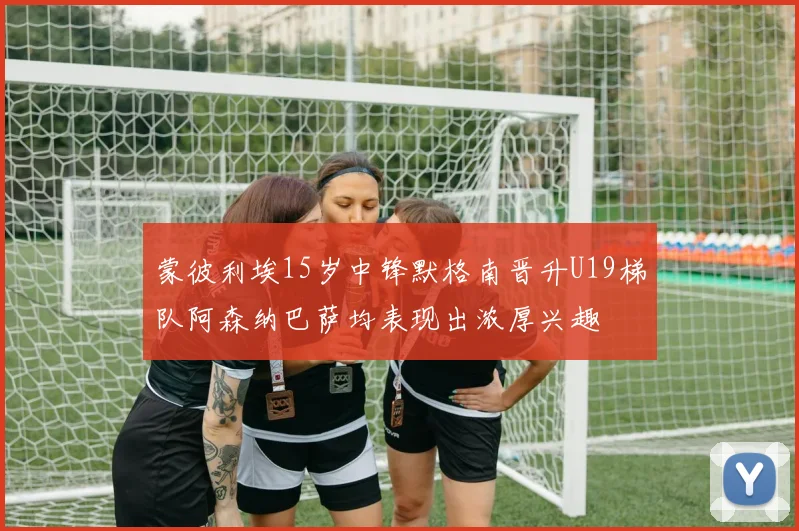 蒙彼利埃15岁中锋默格南晋升U19梯队阿森纳巴萨均表现出浓厚兴趣