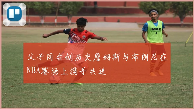 父子同台创历史詹姆斯与布朗尼在NBA赛场上携手共进