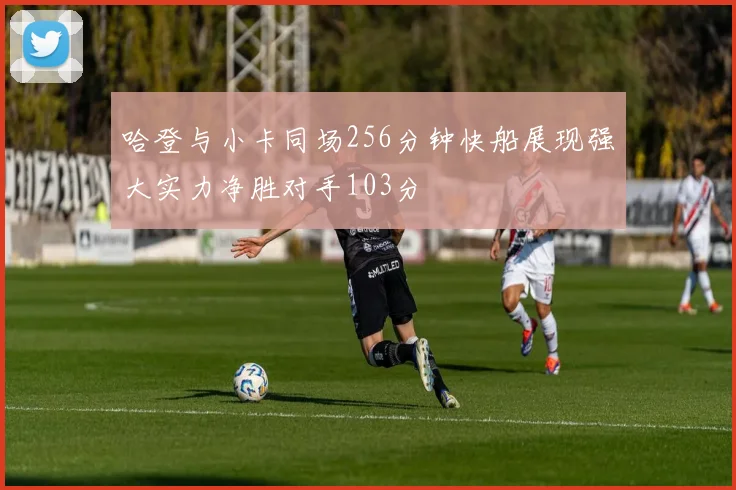 哈登与小卡同场256分钟快船展现强大实力净胜对手103分