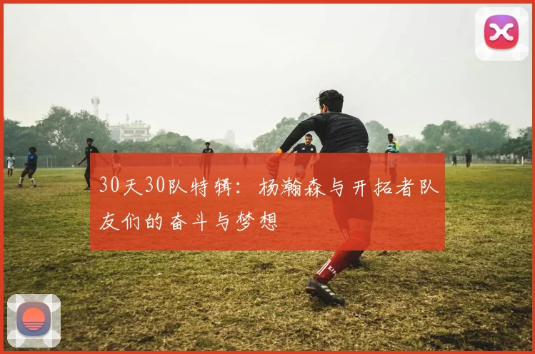30天30队特辑：杨瀚森与开拓者队友们的奋斗与梦想