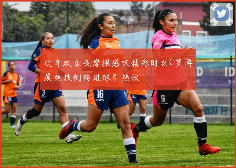 过年欢乐夜摩根感叹精彩时刻C罗再展绝技倒钩进球引热议