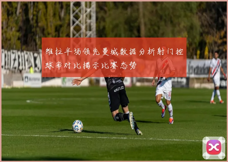 维拉半场领先曼城数据分析射门控球率对比揭示比赛态势
