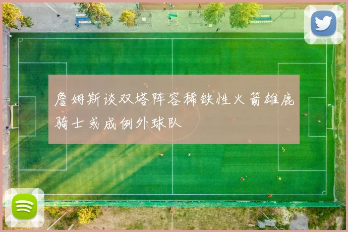 詹姆斯谈双塔阵容稀缺性火箭雄鹿骑士或成例外球队