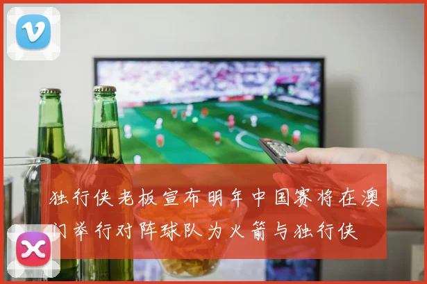 独行侠老板宣布明年中国赛将在澳门举行对阵球队为火箭与独行侠