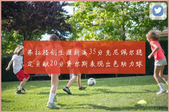 弗拉格创生涯新高35分克尼佩尔稳定贡献20分费尔斯表现出色助力球队