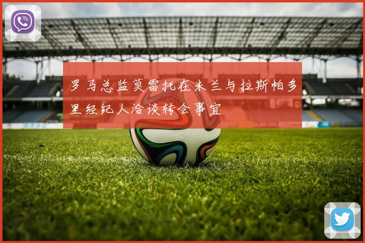 罗马总监莫雷托在米兰与拉斯帕多里经纪人洽谈转会事宜