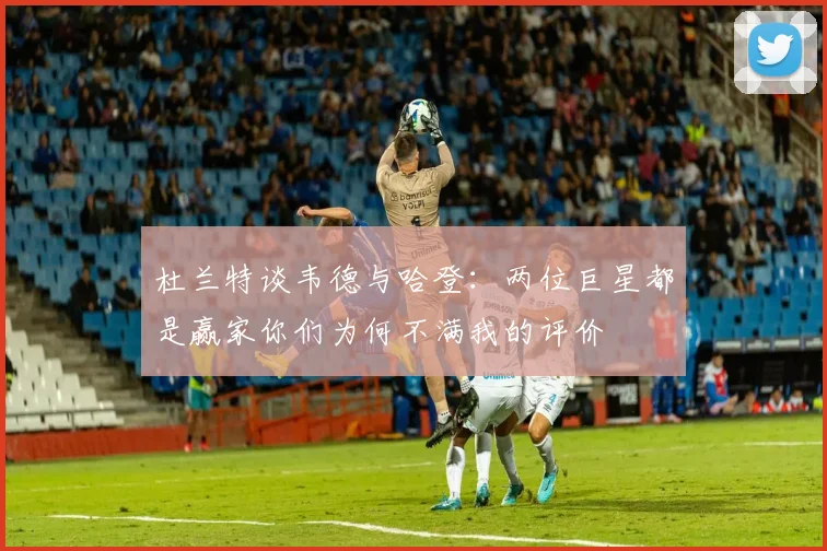 杜兰特谈韦德与哈登：两位巨星都是赢家你们为何不满我的评价