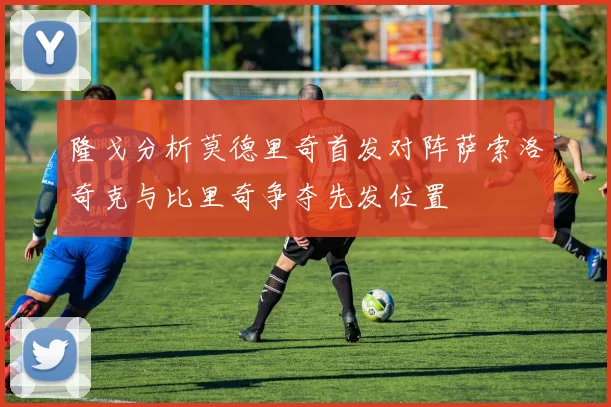 隆戈分析莫德里奇首发对阵萨索洛奇克与比里奇争夺先发位置