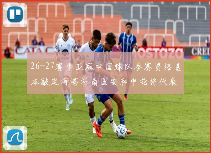 26-27赛季亚冠中国球队参赛资格基本敲定海港河南国安和申花将代表中国出战