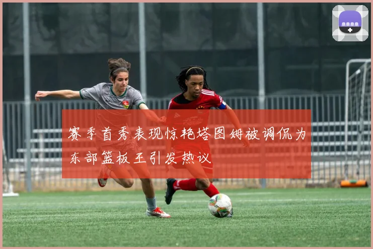 赛季首秀表现惊艳塔图姆被调侃为东部篮板王引发热议